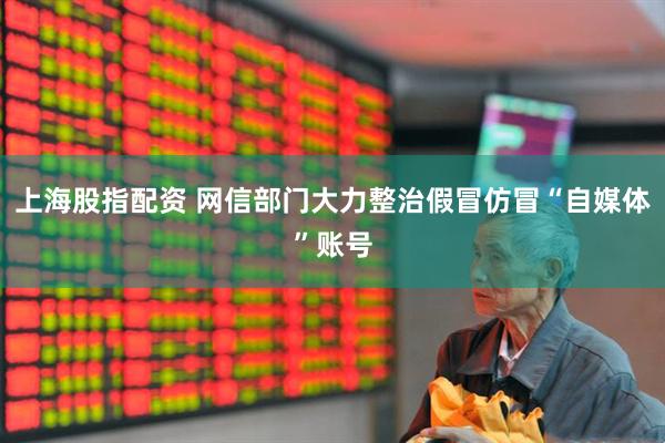 上海股指配资 网信部门大力整治假冒仿冒“自媒体”账号