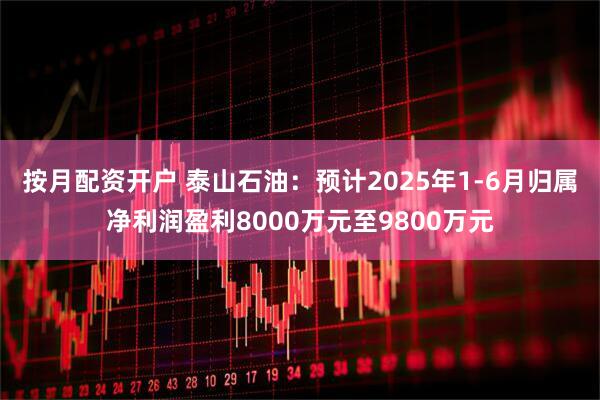 按月配资开户 泰山石油：预计2025年1-6月归属净利润盈利8000万元至9800万元