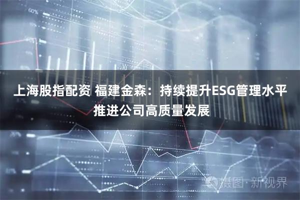 上海股指配资 福建金森：持续提升ESG管理水平 推进公司高质量发展