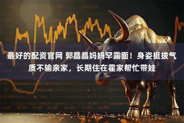 最好的配资官网 郭晶晶妈妈罕露面！身姿挺拔气质不输亲家，长期住在霍家帮忙带娃