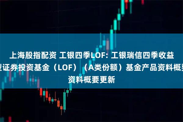 上海股指配资 工银四季LOF: 工银瑞信四季收益债券型证券投资基金（LOF）（A类份额）基金产品资料概要更新